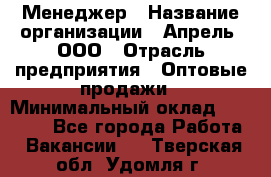 Менеджер › Название организации ­ Апрель, ООО › Отрасль предприятия ­ Оптовые продажи › Минимальный оклад ­ 10 000 - Все города Работа » Вакансии   . Тверская обл.,Удомля г.